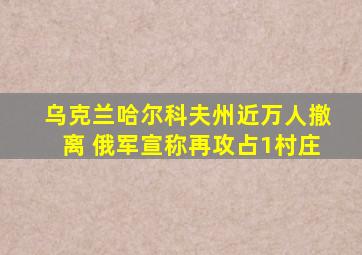 乌克兰哈尔科夫州近万人撤离 俄军宣称再攻占1村庄